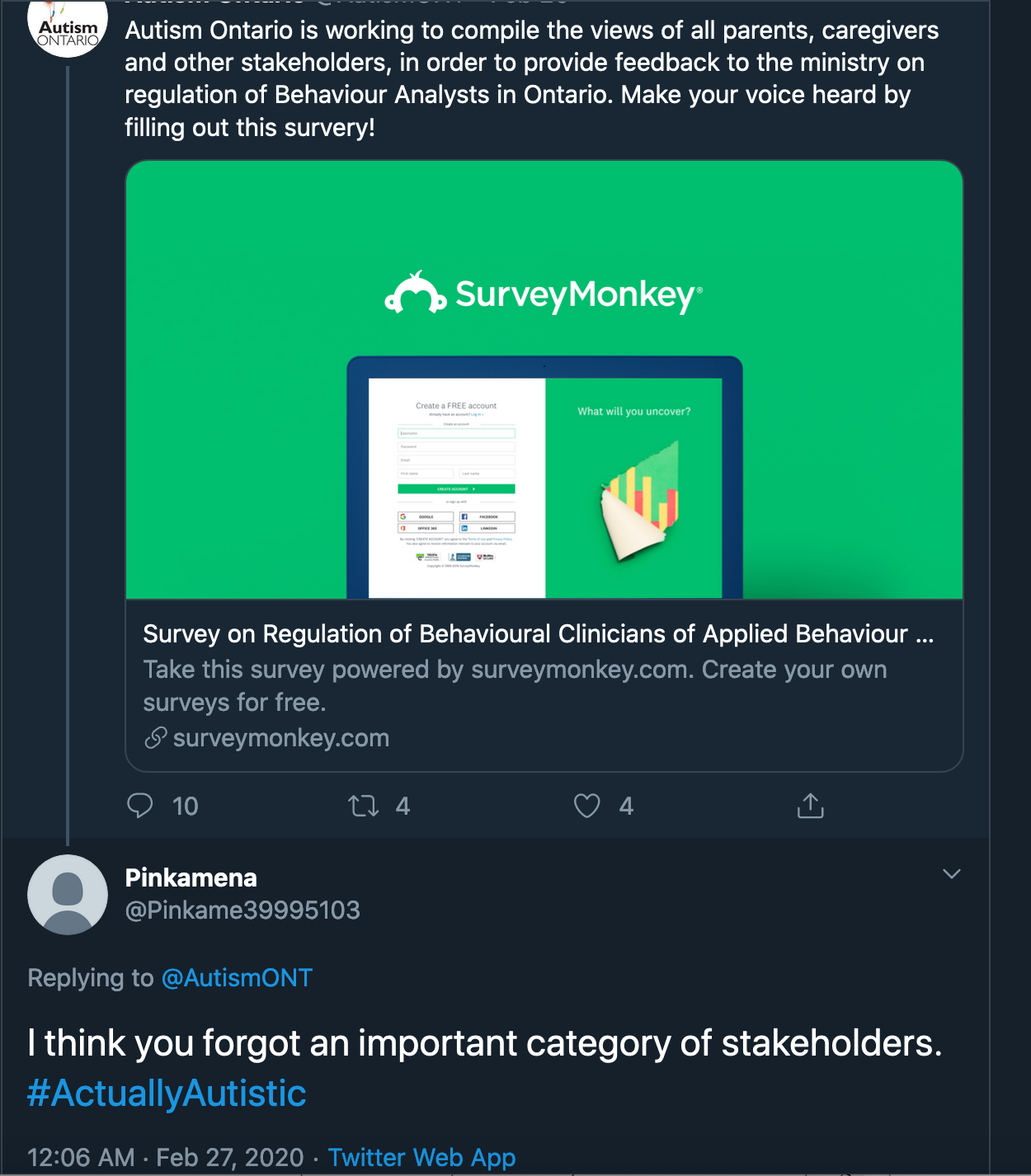A tweet from Autism Ontario reads: Autism Ontario is working to compile the views of all parents, caregivers and other stakeholders, in order to provide feedback to the ministry on the regulation of Behaviour Analysts in Ontario. Make your voice heard by filling out this survey. Below is a link to a Survey Monkey survey. An answering tweet from @Pinkame39995103 reads I think you forgot an important category of stakeholders. #ActuallyAutistic